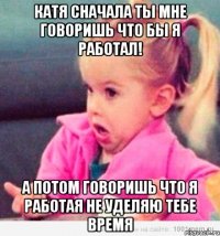 катя сначала ты мне говоришь что бы я работал! а потом говоришь что я работая не уделяю тебе время