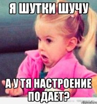 я шутки шучу а у тя настроение подает?