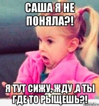 саша я не поняла?! я тут сижу, жду ,а ты где то рыщешь?!