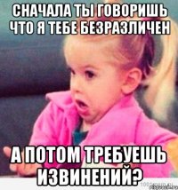 сначала ты говоришь что я тебе безразличен а потом требуешь извинений?