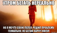 утром бегать нереально но я мечту свою лелея, решил проблему гениально, не бегаю кароч нихуя