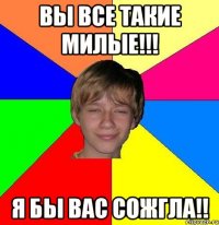 вы все такие милые!!! я бы вас сожгла!!