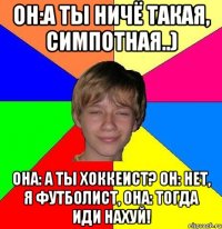 он:а ты ничё такая, симпотная..) она: а ты хоккеист? он: нет, я футболист, она: тогда иди нахуй!