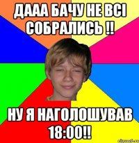 ДААА БАЧУ НЕ ВСІ СОБРАЛИСЬ !! НУ Я НАГОЛОШУВАВ 18:00!!