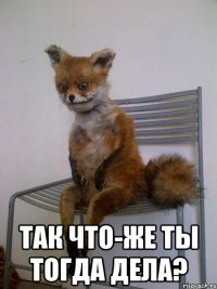  так что-же ты тогда дела?