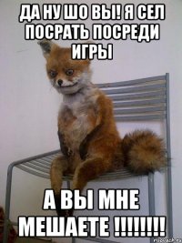 да ну шо вы! я сел посрать посреди игры а вы мне мешаете !!!