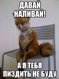 давай наливай! а я тебя пиздить не буду