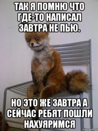 так я помню что где-то написал завтра не пью. но это же завтра а сейчас ребят пошли нахуяримся