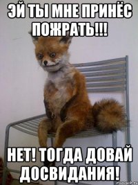 эй ты мне принёс пожрать!!! нет! тогда довай досвидания!