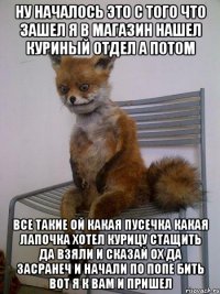 ну началось это с того что зашел я в магазин нашел куриный отдел а потом все такие ой какая пусечка какая лапочка хотел курицу стащить да взяли и сказай ох да засранеч и начали по попе бить вот я к вам и пришел