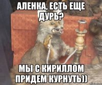 аленка, есть еще дурь? мы с кириллом придем курнуть))