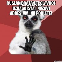 ruslan,bratan,ti glavnoe uzbagoisya i nazovi adres!!!mi na podlete! 