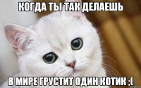 Когда ты так делаешь в мире грустит один котик ;(