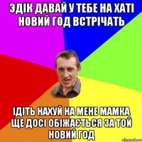 эдік давай у тебе на хаті новий год встрічать ідіть нахуй на мене мамка ще досі обіжається за той новий год