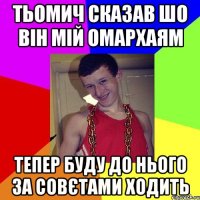 Тьомич сказав шо він мій ОМАРХАЯМ тепер буду до нього за совєтами ходить