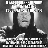 я задоволений першим таймом. бедемо розбиратись. я не знаю я не буду відповідати на це запитання. у нас була важка кубкова гра. що це за запитання?