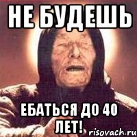 не будешь ебаться до 40 лет!