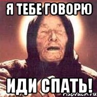 я тебе говорю иди спать!