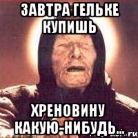 завтра гельке купишь хреновину какую-нибудь...