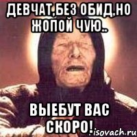 девчат,без обид,но жопой чую.. выебут вас скоро!