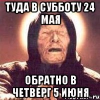 туда в субботу 24 мая обратно в четверг 5 июня