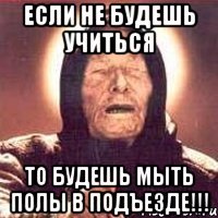 если не будешь учиться то будешь мыть полы в подъезде!!!