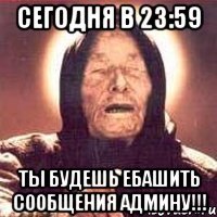 сегодня в 23:59 ты будешь ебашить сообщения админу!!!