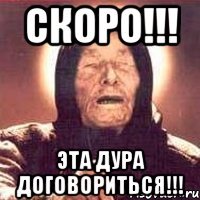 скоро!!! эта дура договориться!!!