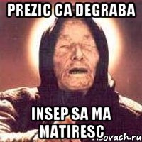 prezic ca degraba insep sa ma matiresc