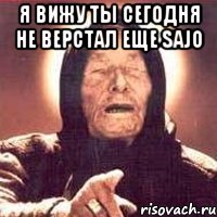 я вижу ты сегодня не верстал еще sajo 