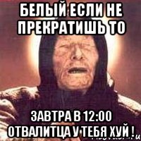 белый если не прекратишь то завтра в 12:00 отвалитца у тебя хуй !