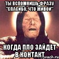 ты вспомнишь фразу "спасибо, что живой" когда пло зайдет в контакт