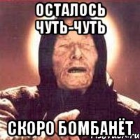 осталось чуть-чуть скоро бомбанёт