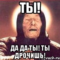 ты! да да ты! ты дрочишь!