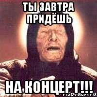 ты завтра придёшь на концерт!!!