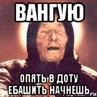 Вангую опять в доту ебашить начнешь