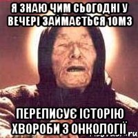 Я знаю чим сьогодні у вечері займається 10м3 Переписує історію хвороби з онкології