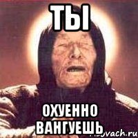 Ты Охуенно вангуешь