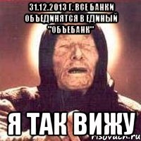 31.12.2013 г. все банки объединятся в единый "Объебанк" Я так вижу