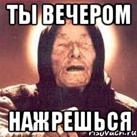 ты вечером НАЖРЕШЬСЯ