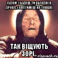 Худой! І будеш ти сьгодні в дрова, і спатимеш на танцях так віщують зорі..