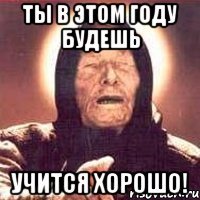 Ты в этом году будешь учится ХОРОШО!