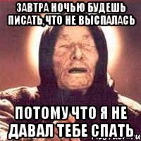 завтра ночью будешь писать,что не выспалась потому что я не давал тебе спать