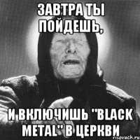 ЗАВТРА ТЫ ПОЙДЕШЬ, И включишь "Black Metal" в церкви