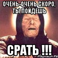 очень-очень скоро, ты пойдешь Срать !!!