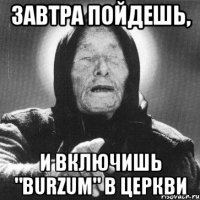 завтра пойдешь, и включишь "BURZUM" В ЦЕРКВИ