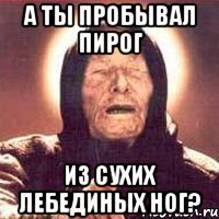 а ты пробывал пирог из сухих лебединых ног?