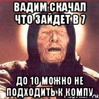 Вадим скачал что зайдет в 7 до 10 можно не подходить к компу