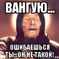 вангую... ошибаешься ты...он не такой!