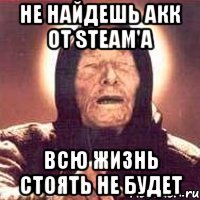 Не найдешь акк от Steam'а Всю жизнь стоять не будет